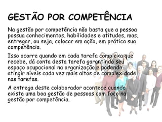 GESTÃO POR COMPETÊNCIA
Na gestão por competência não basta que a pessoa
possua conhecimentos, habilidades e atitudes, mas,
entregar, ou seja, colocar em ação, em prática sua
competência.
Isso ocorre quando em cada tarefa complexa que
recebe, dá conta desta tarefa garantindo seu
espaço ocupacional na organização e podendo
atingir níveis cada vez mais altos de complexidade
nas tarefas.
A entrega deste colaborador acontece quando
existe uma boa gestão de pessoas com foco na
gestão por competência.
 