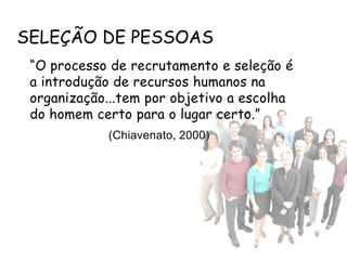 SELEÇÃO DE PESSOAS
 “O processo de recrutamento e seleção é
 a introdução de recursos humanos na
 organização...tem por objetivo a escolha
 do homem certo para o lugar certo.”
            (Chiavenato, 2000)
 