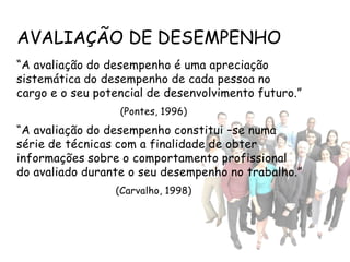 AVALIAÇÃO DE DESEMPENHO
“A avaliação do desempenho é uma apreciação
sistemática do desempenho de cada pessoa no
cargo e o seu potencial de desenvolvimento futuro.”
                  (Pontes, 1996)
“A avaliação do desempenho constitui –se numa
série de técnicas com a finalidade de obter
informações sobre o comportamento profissional
do avaliado durante o seu desempenho no trabalho.”
                 (Carvalho, 1998)
 