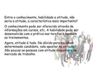 Entre o conhecimento, habilidade e atitude, não
seria a atitude, a característica mais importante?
O conhecimento pode ser oferecido através de
informações em cursos, etc. A habilidade pode ser
desenvolvida com a prática nas tarefas e também
os treinamentos.
Agora, atitude é tudo. Na dúvida para escolher
determinado candidato, vale apostar na atitude.
São poucas as pessoas com atitude disponíveis no
mercado de trabalho .
 