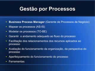 Gestão por Processos

●   Business Process Manager (Gerente de Processos de Negócio)
●   Mapear os processos (AS-IS)
●   Modelar os processos (TO-BE)
●   Garantir o andamento adequado ao fluxo do processo
●   Facilitação dos relacionamentos dos recursos aplicados ao
    processo
●   Avaliação do funcionamento da organização, da perspectiva do
    processo
●   Aperfeiçoamento do funcionamento do processo
●   Ferramentas
 