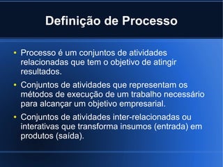 Definição de Processo

●   Processo é um conjuntos de atividades
    relacionadas que tem o objetivo de atingir
    resultados.
●   Conjuntos de atividades que representam os
    métodos de execução de um trabalho necessário
    para alcançar um objetivo empresarial.
●   Conjuntos de atividades inter-relacionadas ou
    interativas que transforma insumos (entrada) em
    produtos (saída).
 