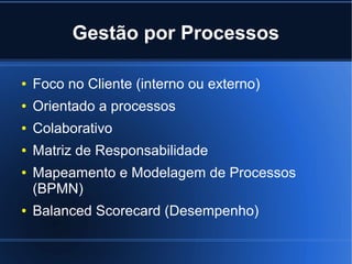 Gestão por Processos

●   Foco no Cliente (interno ou externo)
●   Orientado a processos
●   Colaborativo
●   Matriz de Responsabilidade
●   Mapeamento e Modelagem de Processos
    (BPMN)
●   Balanced Scorecard (Desempenho)
 