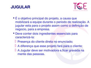 JUGULAR
 É o objetivo principal do projeto, a causa que
mobilizará a equipe durante o período de realização. A
jugular esta para o projeto assim como a definição de
negocio, para a empresa.
 Deve conter dois ingredientes essenciais para
caracterizá-la:
 Presença do cliente direta no enunciado;
 A diferença que esse projeto fará para o cliente;
 A Jugular deve ser motivadora e,ficar gravada na
mente das pessoas.
 