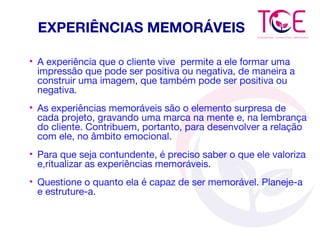 EXPERIÊNCIAS MEMORÁVEIS
• A experiência que o cliente vive permite a ele formar uma
impressão que pode ser positiva ou negativa, de maneira a
construir uma imagem, que também pode ser positiva ou
negativa.
• As experiências memoráveis são o elemento surpresa de
cada projeto, gravando uma marca na mente e, na lembrança
do cliente. Contribuem, portanto, para desenvolver a relação
com ele, no âmbito emocional.
• Para que seja contundente, é preciso saber o que ele valoriza
e,ritualizar as experiências memoráveis.
• Questione o quanto ela é capaz de ser memorável. Planeje-a
e estruture-a.
 