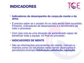 INDICADORES
• Indicadores de desempenho do corpo,da mente e da
alma.
• É preciso saber se o projeto foi ou esta sendo bem sucedido.
Portanto, indicadores de desempenho é o termômetro de
todo o processo.
• Com isso cria-se uma situação de aprendizado capaz de
beneficiar toda a equipe, no final do processo.
• INDICADORES DE MENTE
• São as informações provenientes do cliente. Indicam a
maneira como os resultados estão sendo alcançados e
percebidos.Exemplo:fidelização,satisfação,captação.
 
