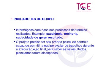 • INDICADORES DE CORPO
 Informações com base nos processos de trabalho
realizados. Exemplo: excelência, melhoria,
capacidade de gerar resultado.
 O projeto precisa ter seu próprio painel de controle
capaz de permitir a equipe avaliar os trabalhos durante
a execução e,ao final,para saber se os resultados
planejados foram alcançados.
 