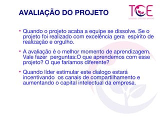 AVALIAÇÃO DO PROJETO
• Quando o projeto acaba a equipe se dissolve. Se o
projeto foi realizado com excelência gera espírito de
realização e orgulho.
• A avaliação é o melhor momento de aprendizagem.
Vale fazer perguntas:O que aprendemos com esse
projeto? O que faríamos diferente?
• Quando líder estimular este dialogo estará
incentivando os canais de compartilhamento e
aumentando o capital intelectual da empresa.
 
 