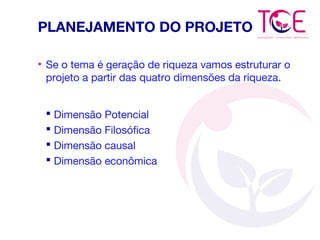 PLANEJAMENTO DO PROJETO
• Se o tema é geração de riqueza vamos estruturar o
projeto a partir das quatro dimensões da riqueza.
 Dimensão Potencial
 Dimensão Filosófica
 Dimensão causal
 Dimensão econômica
 
 
