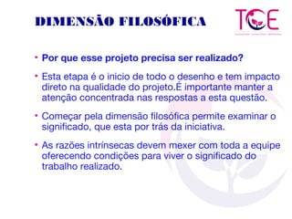 DIMENSÃO FILOSÓFICA
• Por que esse projeto precisa ser realizado?
• Esta etapa é o inicio de todo o desenho e tem impacto
direto na qualidade do projeto.É importante manter a
atenção concentrada nas respostas a esta questão.
• Começar pela dimensão filosófica permite examinar o
significado, que esta por trás da iniciativa.
• As razões intrínsecas devem mexer com toda a equipe
oferecendo condições para viver o significado do
trabalho realizado.
 