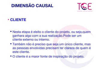 DIMENSÃO CAUSAL
• CLIENTE
 Nesta etapa é eleito o cliente do projeto, ou seja,quem
ganhara algo com a sua realização.Pode ser um
cliente externo ou interno.
 Também não é preciso que seja um único cliente, mas
as pessoas envolvidas precisam ter clareza de quem é
este cliente.
 O cliente é a maior fonte de inspiração do projeto.
 