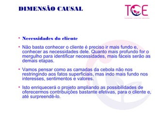 DIMENSÃO CAUSAL
• Necessidades do cliente
• Não basta conhecer o cliente é preciso ir mais fundo e,
conhecer as necessidades dele. Quanto mais profundo for o
mergulho para identificar necessidades, mais fáceis serão as
demais etapas.
• Vamos pensar como as camadas da cebola não nos
restringindo aos fatos superficiais, mas indo mais fundo nos
interesses, sentimentos e valores.
• Isto enriquecerá o projeto ampliando as possibilidades de
oferecermos contribuições bastante efetivas, para o cliente e,
até surpreendê-lo.
 