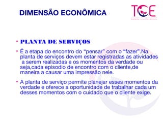 DIMENSÃO ECONÔMICA
• PLANTA DE SERVIÇOS
• É a etapa do encontro do “pensar” com o “fazer”.Na
planta de serviços devem estar registradas as atividades
a serem realizadas e os momentos da verdade ou
seja,cada episodio de encontro com o cliente,de
maneira a causar uma impressão nele.
• A planta de serviço permite planejar esses momentos da
verdade e oferece a oportunidade de trabalhar cada um
desses momentos com o cuidado que o cliente exige.
 