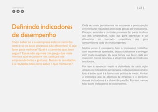 COMPARTILHE | 23 |
Definindo indicadores
de desempenho
Como saber se a sua empresa está no caminho
certo e se os seus processos são eficientes? O que
fazer para melhorar? Qual é o caminho que devo
seguir? Essas são algumas das perguntas mais
normais que se passam nas cabeças dos
empreendedores e gestores. Mensurar resultados
é a resposta. Mas como saber o que mensurar?
Cada vez mais, percebemos nas empresas a preocupação
em mensurar resultados através da gestão por indicadores.
Planejar, entender e controlar processos faz parte do dia a
dia dos empresários, tudo isso para sobreviver e se
diferenciar no mercado competitivo, que gera
consumidores cada vez mais exigentes.
Muitas vezes é necessário fazer o impossível, trabalhar
com orçamentos apertados, prazos curtíssimos e entregar
com muita qualidade. Ou seja, temos que fazer cada vez
mais com menos recursos, e atingirmos cada vez melhores
resultados.
Por isso é essencial medir a efetividade de cada ação
através de indicadores apropriados. A dúvida nesse cenário
todo é saber qual é a forma mais prática de medir. Alinhar
a estratégia aos os objetivos da empresa e o conjunto
desses indicadores é a chave da questão. Por isso, vamos
falar sobre indicadores de desempenho.
 