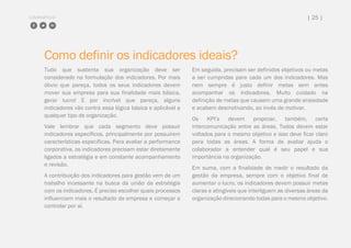 COMPARTILHE | 25 |
Como definir os indicadores ideais?
Tudo que sustenta sua organização deve ser
considerado na formulação dos indicadores. Por mais
óbvio que pareça, todos os seus indicadores devem
mover sua empresa para sua finalidade mais básica,
gerar lucro! E por incrível que pareça, alguns
indicadores vão contra essa lógica básica e aplicável a
qualquer tipo de organização.
Vale lembrar que cada segmento deve possuir
indicadores específicos, principalmente por possuírem
características específicas. Para avaliar a performance
corporativa, os indicadores precisam estar diretamente
ligados a estratégia e em constante acompanhamento
e revisão.
A contribuição dos indicadores para gestão vem de um
trabalho incessante na busca da união da estratégia
com os indicadores. É preciso escolher quais processos
influenciam mais o resultado da empresa e começar a
controlar por aí.
Em seguida, precisam ser definidos objetivos ou metas
a ser cumpridas para cada um dos indicadores. Mas
nem sempre é justo definir metas sem antes
acompanhar os indicadores. Muito cuidado na
definição de metas que causem uma grande ansiedade
e acabem desmotivando, ao invés de motivar.
Os KPI’s devem propiciar, também, certa
intercomunicação entre as áreas. Todos devem estar
voltados para o mesmo objetivo e isso deve ficar claro
para todas as áreas. A forma de avaliar ajuda o
colaborador a entender qual é seu papel e sua
importância na organização.
Em suma, com a finalidade de medir o resultado da
gestão da empresa, sempre com o objetivo final de
aumentar o lucro, os indicadores devem possuir metas
claras e atingíveis que interliguem as diversas áreas da
organização direcionando todas para o mesmo objetivo.
 