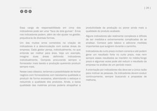 COMPARTILHE | 26 |
Essa carga de responsabilidade em cima dos
indicadores pode ser uma “faca de dois gumes”. Erros
nos indicadores podem, além de não ajudar na gestão,
prejudica-la de diversas formas.
Um dos muitos erros cometidos na criação de
indicadores é a desvinculação com outras áreas da
empresa. Cada gestor pensa, individualmente, no que
entende ser melhor para área. Veja um exemplo,
imagine duas áreas definindo indicadores
individualmente. Compras procurando sempre o
fornecedor mais barato e produção querendo produzir
sempre mais.
Nesse caso clássico, teríamos a possibilidade de fechar
negócio com fornecedores com baixíssima qualidade e
produzir de forma excessiva, abarrotando o estoque e
reduzindo a qualidade dos produtos. Ainda, a baixa
qualidade das matérias primas poderia atrapalhar a
produtividade da produção ou piorar ainda mais a
qualidade do produto acabado.
Alguns indicadores são realmente complexos e difíceis
de ser medidos e extremamente complicados de se
analisar. Comece pelo básico e adicione medidas
importantes que surgirem durante o caminho.
Indicadores de curto prazo incitam correria e até podem
gerar um resultado forte no curto prazo, mas nem
sempre esses resultados se mantêm no médio/longo
prazo e algumas vezes pode até reduzir o resultado da
empresa na análise de um período maior.
A orientação por indicadores não deve ser a única razão
para motivar as pessoas. Os indicadores devem evoluir
continuamente, sempre buscando a propostas de
melhoria.
 