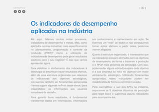COMPARTILHE | 30 |
Os indicadores de desempenho
aplicados na indústria
Até aqui, falamos muitos sobre processos,
indicadores de desempenho e metas. Mas, como
aplicá-los na área industrial, mais especificamente
no planejamento, programação e controle da
produção (PPCP)? Como a utilização de
indicadores de desempenho pode gerar resultados
positivos para o seu negócio? É isso que vamos
apresentar agora.
Para viabilizar o alinhamento dos indicadores à
estratégia da empresa e trazer resultados efetivos,
além de uma estrutura organizada que relacione
os indicadores aos objetivos estratégicos,
precisamos também de ferramentas apropriadas
(vamos sugerir algumas no final desse ebook) para
disponibilizar as informações aos usuários
tomadores de decisão.
Para garantir bons resultados, é fundamental
transformar dados em informações, informações
em conhecimento e conhecimento em ação. Se
tivermos um “mar” de dados e não conseguimos
tomar ações efetivas a partir deles, podemos
morrer afogados.
Quanto à estrutura organizada, é interessante que
os indicadores estejam alinhados com os objetivos
de desempenho, de forma a trazerem a produção
e o PPCP mais próximos da estratégia. Com isso,
podemos ter alguns indicadores para cada objetivo
e a sua empresa dar foco no objetivo com maior
alinhamento estratégico. Utilizando ferramentas
apropriadas, esses indicadores podem ser
desdobrados de forma a permitirem a ação.
Para exemplificar o uso dos KPI’s na indústria,
separamos os 5 objetivos clássicos da produção
para Nigel Slack e sugerimos alguns indicadores
para acompanha-los.
 