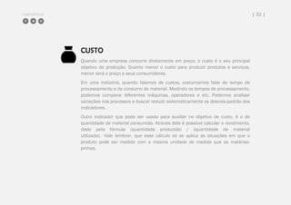 COMPARTILHE | 32 |
CUSTO
Quando uma empresa concorre diretamente em preço, o custo é o seu principal
objetivo de produção. Quanto menor o custo para produzir produtos e serviços,
menor será o preço a seus consumidores.
Em uma indústria, quando falamos de custos, costumamos falar de tempo de
processamento e de consumo de material. Medindo os tempos de processamento,
podemos comparar diferentes máquinas, operadores e etc. Podemos analisar
variações nos processos e buscar reduzir sistematicamente os desvios-padrão dos
indicadores.
Outro indicador que pode ser usado para auxiliar no objetivo de custo, é o de
quantidade de material consumido. Através dele é possível calcular o rendimento,
dado pela fórmula (quantidade produzida) / (quantidade de material
utilizada). Vale lembrar, que esse cálculo só se aplica as situações em que o
produto pode ser medido com a mesma unidade de medida que as matérias-
primas.
 