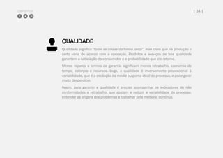 COMPARTILHE | 34 |
QUALIDADE
Qualidade significa “fazer as coisas da forma certa”, mas claro que na produção o
certo varia de acordo com a operação. Produtos e serviços de boa qualidade
garantem a satisfação do consumidor e a probabilidade que ele retorne.
Menos reparos e termos de garantia significam menos retrabalho, economia de
tempo, esforços e recursos. Logo, a qualidade é inversamente proporcional à
variabilidade, que é a oscilação da média ou ponto ideal do processo, e pode gerar
muito desperdício.
Assim, para garantir a qualidade é preciso acompanhar os indicadores de não
conformidades e retrabalho, que ajudam a reduzir a variabilidade do processo,
entender as origens dos problemas e trabalhar pela melhoria contínua.
 