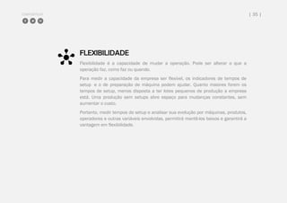 COMPARTILHE | 35 |
FLEXIBILIDADE
Flexibilidade é a capacidade de mudar a operação. Pode ser alterar o que a
operação faz, como faz ou quando.
Para medir a capacidade da empresa ser flexível, os indicadores de tempos de
setup e o de preparação de máquina podem ajudar. Quanto maiores forem os
tempos de setup, menos disposta a ter lotes pequenos de produção a empresa
está. Uma produção sem setups abre espaço para mudanças constantes, sem
aumentar o custo.
Portanto, medir tempos de setup e analisar sua evolução por máquinas, produtos,
operadores e outras variáveis envolvidas, permitirá mantê-los baixos e garantirá a
vantagem em flexibilidade.
 