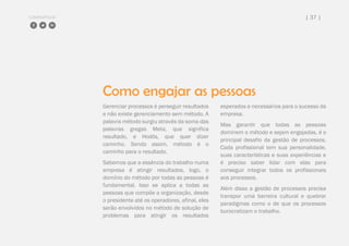 COMPARTILHE | 37 |
Como engajar as pessoas
Gerenciar processos é perseguir resultados
e não existe gerenciamento sem método. A
palavra método surgiu através da soma das
palavras gregas Meta, que significa
resultado, e Hodós, que quer dizer
caminho. Sendo assim, método é o
caminho para o resultado.
Sabemos que a essência do trabalho numa
empresa é atingir resultados, logo, o
domínio do método por todas as pessoas é
fundamental. Isso se aplica a todas as
pessoas que compõe a organização, desde
o presidente até os operadores, afinal, eles
serão envolvidos no método de solução de
problemas para atingir os resultados
esperados e necessários para o sucesso da
empresa.
Mas garantir que todas as pessoas
dominem o método e sejam engajadas, é o
principal desafio da gestão de processos.
Cada profissional tem sua personalidade,
suas características e suas experiências e
é preciso saber lidar com elas para
conseguir integrar todos os profissionais
aos processos.
Além disso a gestão de processos precisa
transpor uma barreira cultural e quebrar
paradigmas como o de que os processos
burocratizam o trabalho.
 