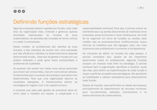 COMPARTILHE | 38 |
Definindo funções estratégicas
Algumas empresas adotam a gestão por função, nela, cada
área da organização trata, entende e gerencia apenas
atividades relacionadas as funções de seus
colaboradores. As decisões são tomadas de forma vertical
e o poder é centralizado.
Nesse modelo, os profissionais são restritos as suas
funções, e são cobrados de acordo com uma expressão
que alia eficiência e eficácia no desenvolvimento daquela
determinada função. Esse tipo de gestão é focado em sua
própria realidade e pode gerar baixa produtividade e
problemas de qualidade.
As pessoas não podem ser vistas como ativos perecíveis
que devem ser consumidos, mas sim como ativos valiosos,
fundamentais para o sucesso da empresa e que devem ser
desenvolvidos. Para que uma organização alcance os
resultados desejados, é imprescindível alinhar as
estratégias do negócio com a do capital humano.
A empresa que opta pela gestão de processos deve ter
como base o trabalho em equipe, a cooperação e a
responsabilidade individual. Para isso, é preciso reduzir as
interferências e as perdas decorrentes de interfaces entre
empresas, áreas funcionais e níveis hierárquicos. Ao invés
de se organizar em torno de funções ou tarefas, esse
modelo visa os processos-chave multifuncionais, busca
eliminar os trabalhos que não agregam valor, dar mais
autonomia aos profissionais e aumentar a transparência.
No momento de definir as funções de cada pessoa, é
preciso considerar que, apesar de ser importante
desenvolver todos os profissionais, algumas funções
causam um impacto mais forte na estratégia. É preciso
conhecer bem a organização, identificar e focalizar quais
são elas, para definir as especificações de cada função e
traçar o perfil de competências estratégicas. Ele apresenta
as habilidades e valores necessários para desempenhar
cada função.
Depois de traçado, esse perfil será um aliado da empresa,
principalmente do departamento de recursos humanos,
para recrutamentos, seleções, treinamentos e no
desenvolvimento de colaboradores.
 