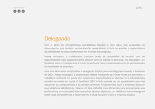 COMPARTILHE | 39 |
Delegando
Com o perfil de competências estratégicas traçado e com base nas avaliações de
desempenho, que também vamos abordar nesse ebook, é hora de analisar a capacidade e
as habilidades de cada colaborador em funções estratégicas.
Nesse momento, o colaborador também pode se autoavaliar de acordo com as
especificações para posteriormente discutir com os líderes e gestores. Na discussão, um
feedback claro e transparente é muito importante para o desenvolvimento do profissional e
os resultados da empresa.
Uma boa alternativa para facilitar a delegação das funções estratégicas é realizar o feedback
de 360º. Nessa avaliação, o colaborador recebe feedbacks de várias fontes ao seu redor, o
trabalho é realizado em pares com superiores, subordinados ou clientes. E a autoavaliação
também é lavada em conta. O feedback 360º é feito através de um questionário que visa
descrever as competências e os comportamentos fundamentais para a empresa alcançar
seus objetivos estratégicos. Esse é um dos métodos mais eficientes para proporcionar aos
profissionais uma compreensão mais nítida de seus objetivos, um feedback mais abrangente
sobre suas competências e desempenho e situá-los sobre o que a empresa espera.
 