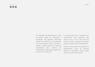 COMPARTILHE | 43 |
Na avaliação de desempenho, cabe
ao gestor avaliar as fraquezas e
limitações das pessoas, identificar
pontos de melhoria ou necessidade
de treinamentos, alterar funções e
cargos... realizar todas as mudanças
necessárias para melhorar os
resultados da organização e garantir a
harmonia no ambiente.
É recomendado que a avaliação de
desempenho seja realizada pelo
menos uma vez por mês. Mas ela
pode ser feita a qualquer momento,
quando o gestor sentir necessidade.
Existem vários tipos de avaliação de
desempenho, tanto de pessoas
quanto de processos, nesse ebook
você vai conhecê-los melhor.
 