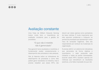 COMPARTILHE | 46 |
Avaliação constante
Uma frase de William Edwards Deming
traduz muito bem a importância da
avaliação constante para a gestão de
processos:
“O que não é medido
não é gerenciado”
Para garantir bons resultados e mantê-los, é
fundamental avaliar constantemente o
desempenho dos processos e das pessoas.
Nós já falamos sobre os indicadores de
desempenho de processos e como eles
podem gerar resultados na indústria, mas é
preciso ressaltar que esses KPI’s não
devem ser vistos apenas como portadores
de boas notícias. É muito importante que
eles apontem problemas e indiquem os
pontos de processos que apresentam maior
risco de variações negativas. Eles são
responsáveis por conduzir as mudanças na
organização.
É preciso definir um sistema de indicadores
que demonstre de forma objetiva e
quantitativa, o valor produzido pela
indústria a todas as partes interessadas.
Quando esses KPI’s resultam apenas em
métricas que intensificam os resultados
positivos, uma falsa impressão de que não
 