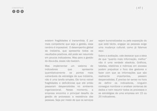 COMPARTILHE | 47 |
existem fragilidades é transmitida. E por
mais competente que seja a gestão, esse
cenário é impossível. O desempenho global
da indústria, que apresenta todos os
resultados positivos, até pode ser resumido
em poucos indicadores. Mas para a gestão
do dia-a-dia, esses não bastam.
Mas implementar um sistema de
indicadores que apresente
quantitativamente os pontos mais
vulneráveis da estratégia da sua indústria,
não é uma tarefa simples. Ele torna visível
fragilidades e deficiências que até então
passaram despercebidas no ambiente
organizacional. Nesse momento, a
empresa encontra o principal desafio da
gestão de processos: a resistência das
pessoas. Seja por medo de que os serviços
sejam burocratizados ou pela exposição do
que está tácito, engajar as pessoas exige
uma mudança cultural, como já falamos
aqui.
Sobre a avaliação, vale destacar que a ideia
de que “quanto mais informação, melhor”
não é uma verdade absoluta. Gráficos,
tabelas, relatórios e métricas em excesso
podem prejudicar o foco dos gestores e
fazer com que as informações que são
realmente importantes, passem
despercebidas. É preciso ter senso na hora
de definir os indicadores, ninguém
consegue monitorar e analisar centenas de
dados e nem resumir todos os processos e
as estratégias de uma empresa em 15 ou
20 indicadores.
 