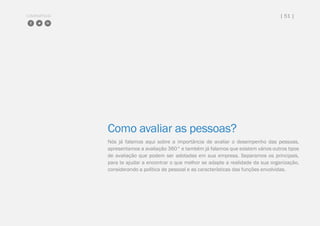 COMPARTILHE | 51 |
Como avaliar as pessoas?
Nós já falamos aqui sobre a importância de avaliar o desempenho das pessoas,
apresentamos a avaliação 360° e também já falamos que existem vários outros tipos
de avaliação que podem ser adotadas em sua empresa. Separamos os principais,
para te ajudar a encontrar o que melhor se adapte a realidade da sua organização,
considerando a política de pessoal e as características das funções envolvidas.
 
