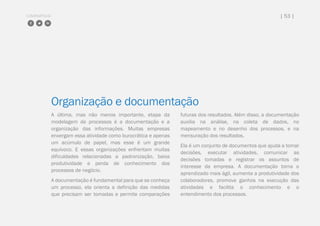 COMPARTILHE | 53 |
Organização e documentação
A última, mas não menos importante, etapa da
modelagem de processos é a documentação e a
organização das informações. Muitas empresas
enxergam essa atividade como burocrática e apenas
um acúmulo de papel, mas esse é um grande
equívoco. E essas organizações enfrentam muitas
dificuldades relacionadas a padronização, baixa
produtividade e perda de conhecimento dos
processos de negócio.
A documentação é fundamental para que se conheça
um processo, ela orienta a definição das medidas
que precisam ser tomadas e permite comparações
futuras dos resultados. Além disso, a documentação
auxilia na análise, na coleta de dados, no
mapeamento e no desenho dos processos, e na
mensuração dos resultados.
Ela é um conjunto de documentos que ajuda a tomar
decisões, executar atividades, comunicar as
decisões tomadas e registrar os assuntos de
interesse da empresa. A documentação torna o
aprendizado mais ágil, aumenta a produtividade dos
colaboradores, promove ganhos na execução das
atividades e facilita o conhecimento e o
entendimento dos processos.
 
