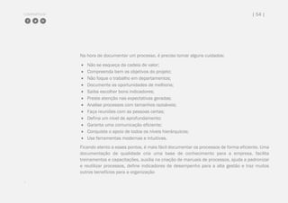 COMPARTILHE | 54 |
Na hora de documentar um processo, é preciso tomar alguns cuidados:
 Não se esqueça da cadeia de valor;
 Compreenda bem os objetivos do projeto;
 Não foque o trabalho em departamentos;
 Documente as oportunidades de melhoria;
 Saiba escolher bons indicadores;
 Preste atenção nas expectativas geradas;
 Analise processos com tamanhos razoáveis;
 Faça reuniões com as pessoas certas;
 Defina um nível de aprofundamento;
 Garanta uma comunicação eficiente;
 Conquiste o apoio de todos os níveis hierárquicos;
 Use ferramentas modernas e intuitivas.
Ficando atento a esses pontos, é mais fácil documentar os processos de forma eficiente. Uma
documentação de qualidade cria uma base de conhecimento para a empresa, facilita
treinamentos e capacitações, auxilia na criação de manuais de processos, ajuda a padronizar
e reutilizar processos, define indicadores de desempenho para a alta gestão e traz muitos
outros benefícios para a organização
.
 