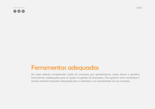 COMPARTILHE | 56 |
Ferramentas adequadas
De nada adianta compreender todos os conceitos que apresentamos nesse ebook e escolher
ferramentas inadequadas para te ajudar na gestão de processos. Para garantir bons resultados é
preciso escolher soluções adequadas para a realidade e as necessidades da sua empresa.
 