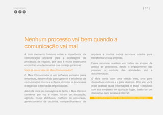 COMPARTILHE | 57 |
Nenhum processo vai bem quando a
comunicação vai mal
A todo momento falamos sobre a importância da
comunicação eficiente para a modelagem de
processos de negócio, por isso é muito importante
encontrar uma ferramenta que consiga garanti-la.
Você já ouviu falar do Mais Comunicador?
O Mais Comunicador é um software exclusivo para
empresas, desenvolvido para garantir a eficiência da
comunicação interna e externa, otimizar os processos
e organizar a rotina das organizações.
Além da troca de mensagens de texto, o Mais oferece
conversa por voz e vídeo, fórum de discussão,
agenda, mural eletrônico, histórico de conversas,
gerenciamento de usuários, compartilhamento de
arquivos e muitos outros recursos criados para
transformar a sua empresa.
Esses recursos auxiliam em todas as etapas da
gestão de processos, desde o engajamento das
pessoas, o controle das atividades, até a
documentação.
O Mais conta com uma versão web, uma para
dispositivos móveis e a para desktop. Com ele, você
pode acessar suas informações e estar conectado
com sua empresa em qualquer lugar, basta ter um
dispositivo com acesso à internet.
Para conhecer melhor o Mais Comunicador, clique aqui.
 