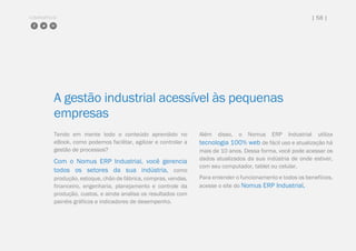 COMPARTILHE | 58 |
A gestão industrial acessível às pequenas
empresas
Tendo em mente todo o conteúdo aprendido no
eBook, como podemos facilitar, agilizar e controlar a
gestão de processos?
Com o Nomus ERP Industrial, você gerencia
todos os setores da sua indústria, como
produção, estoque, chão de fábrica, compras, vendas,
financeiro, engenharia, planejamento e controle da
produção, custos, e ainda analisa os resultados com
painéis gráficos e indicadores de desempenho.
Além disso, o Nomus ERP Industrial utiliza
tecnologia 100% web de fácil uso e atualização há
mais de 10 anos. Dessa forma, você pode acessar os
dados atualizados da sua indústria de onde estiver,
com seu computador, tablet ou celular.
Para entender o funcionamento e todos os benefícios,
acesse o site do Nomus ERP Industrial.
 