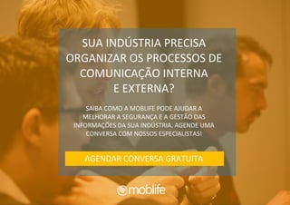 COMPARTILHE | 59 |
SUA INDÚSTRIA PRECISA
ORGANIZAR OS PROCESSOS DE
COMUNICAÇÃO INTERNA
E EXTERNA?
SAIBA COMO A MOBLIFE PODE AJUDAR A
MELHORAR A SEGURANÇA E A GESTÃO DAS
INFORMAÇÕES DA SUA INDÚSTRIA. AGENDE UMA
CONVERSA COM NOSSOS ESPECIALISTAS!
AGENDAR CONVERSA GRATUITA
 