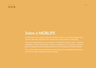 COMPARTILHE | 60 |
Sobre a MOBLIFE
A Moblife tem como objetivo ajudar as empresas a garantir uma comunicação interna
e externa eficiente, para gerar mais engajamento, produtividade e colaboração.
Para isso, desenvolvemos um comunicador instantâneo exclusivo para o ambiente
corporativo, o Mais Comunicador. Focado na segurança e no controle, o sistema
garante integração entre os colaboradores e faz a informação circular pela empresa.
Nós também oferecemos consultoria em comunicação, para diagnosticar problemas e
encontrar a melhor solução para a sua empresa.
 