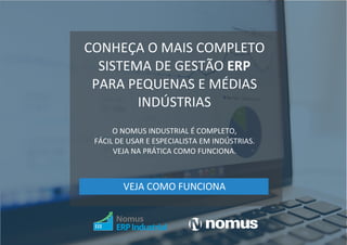 COMPARTILHE | 61 |
CONHEÇA O MAIS COMPLETO
SISTEMA DE GESTÃO ERP
PARA PEQUENAS E MÉDIAS
INDÚSTRIAS
O NOMUS INDUSTRIAL É COMPLETO,
FÁCIL DE USAR E ESPECIALISTA EM INDÚSTRIAS.
VEJA NA PRÁTICA COMO FUNCIONA.
VEJA COMO FUNCIONA
 