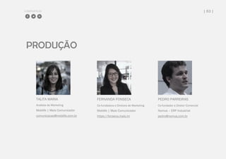 COMPARTILHE | 63 |
PRODUÇÃO
TALITA MARIA
Analista de Marketing
Moblife | Mais Comunicador
comunicacao@moblife.com.br
FERNANDA FONSECA
Co-fundadora e Diretora de Marketing
Moblife | Mais Comunicador
https://fonseca.mais.im
PEDRO PARREIRAS
Co-fundador e Diretor Comercial
Nomus – ERP Industrial
pedro@nomus.com.br
 