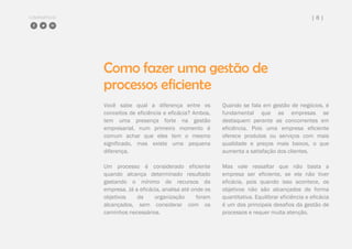 COMPARTILHE | 8 |
Como fazer uma gestão de
processos eficiente
Você sabe qual a diferença entre os
conceitos de eficiência e eficácia? Ambos,
tem uma presença forte na gestão
empresarial, num primeiro momento é
comum achar que eles tem o mesmo
significado, mas existe uma pequena
diferença.
Um processo é considerado eficiente
quando alcança determinado resultado
gastando o mínimo de recursos da
empresa. Já a eficácia, analisa até onde os
objetivos da organização foram
alcançados, sem considerar com os
caminhos necessários.
Quando se fala em gestão de negócios, é
fundamental que as empresas se
destaquem perante as concorrentes em
eficiência. Pois uma empresa eficiente
oferece produtos ou serviços com mais
qualidade e preços mais baixos, o que
aumenta a satisfação dos clientes.
Mas vale ressaltar que não basta a
empresa ser eficiente, se ela não tiver
eficácia, pois quando isso acontece, os
objetivos não são alcançados de forma
quantitativa. Equilibrar eficiência e eficácia
é um dos principais desafios da gestão de
processos e requer muita atenção.
 