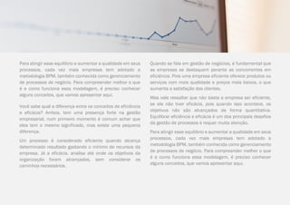 COMPARTILHE | 9 |
Para atingir esse equilíbrio e aumentar a qualidade em seus
processos, cada vez mais empresas tem adotado a
metodologia BPM, também conhecida como gerenciamento
de processos de negócio. Para compreender melhor o que
é e como funciona essa modelagem, é preciso conhecer
alguns conceitos, que vamos apresentar aqui.
Você sabe qual a diferença entre os conceitos de eficiência
e eficácia? Ambos, tem uma presença forte na gestão
empresarial, num primeiro momento é comum achar que
eles tem o mesmo significado, mas existe uma pequena
diferença.
Um processo é considerado eficiente quando alcança
determinado resultado gastando o mínimo de recursos da
empresa. Já a eficácia, analisa até onde os objetivos da
organização foram alcançados, sem considerar os
caminhos necessários.
Quando se fala em gestão de negócios, é fundamental que
as empresas se destaquem perante as concorrentes em
eficiência. Pois uma empresa eficiente oferece produtos ou
serviços com mais qualidade e preços mais baixos, o que
aumenta a satisfação dos clientes.
Mas vale ressaltar que não basta a empresa ser eficiente,
se ela não tiver eficácia, pois quando isso acontece, os
objetivos não são alcançados de forma quantitativa.
Equilibrar eficiência e eficácia é um dos principais desafios
da gestão de processos e requer muita atenção.
Para atingir esse equilíbrio e aumentar a qualidade em seus
processos, cada vez mais empresas tem adotado a
metodologia BPM, também conhecida como gerenciamento
de processos de negócio. Para compreender melhor o que
é e como funciona essa modelagem, é preciso conhecer
alguns conceitos, que vamos apresentar aqui.
 