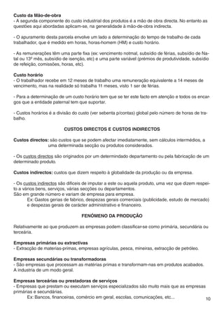 Custo da Mão-de-obra
- A segunda componente do custo industrial dos produtos é a mão de obra directa. No entanto as
questões aqui abordadas aplicam-se, na generalidade à mão-de-obra indirecta.

- O apuramento desta parcela envolve um lado a determinação do tempo de trabalho de cada
trabalhador, que é medido em horas, horas-homem (HM) e custo horário.

- As remunerações têm uma parte fixa (ex: vencimento notmal, subsídio de férias, subsídio de Na-
tal ou 13º mês, subsídio de isenção, etc) e uma parte variável (prémios de produtividade, subsídio
de refeição, comissões, horas, etc).

Custo horário
- O trabalhador recebe em 12 meses de trabalho uma remuneração equivalente a 14 meses de
vencimento, mas na realidade só trabalha 11 meses, visto 1 ser de férias.

- Para a determinação de um custo horário tem que se ter este facto em atenção e todos os encar-
gos que a entidade paternal tem que suportar.

- Custos horários é a divisão do custo (ver sebenta p/contas) global pelo número de horas de tra-
balho.

                         Custos directos e Custos indirectos

Custos directos: são custos que se podem afectar imediatamente, sem cálculos intermédios, a 	
		              uma determinada secção ou produtos considerados.

- Os custos directos são originados por um determindado departamento ou pela fabricação de um
determinado produto.

Custos indirectos: custos que dizem respeito à globalidade da produção ou da empresa.

- Os custos indirectos são dificeis de imputar a este ou aquela produto, uma vez que dizem respei-
to a vários bens, serviços, várias secções ou departamentos.
São em grande número e variam de empresa para empresa.
	      Ex: Gastos gerias de fabrico, despezas gerais comerciais (publicidade, estudo de mercado) 	
	      e despezas gerais de carácter administrativo e financeiro.

                                  FENÓMENO DA PRODUÇÃO

Relativamente ao que produzem as empresas podem classificar-se como primária, secundária ou
terceária.

Empresas primárias ou extractivas
- Extracção de materias-primas, empresas agrículas, pesca, mineiras, extracção de petróleo.

Empresas secundárias ou transformadoras
- São empresas que processam as matérias primas e transformam-nas em produtos acabados.
A industria de um modo geral.

Empresas terceárias ou prestadoras de serviços
- Empresas que prestam ou executam serviços especializados são muito mais que as empresas
primárias e secundárias.
	      Ex: Bancos, financeiras, comércio em geral, escolas, comunicações, etc...          10
 