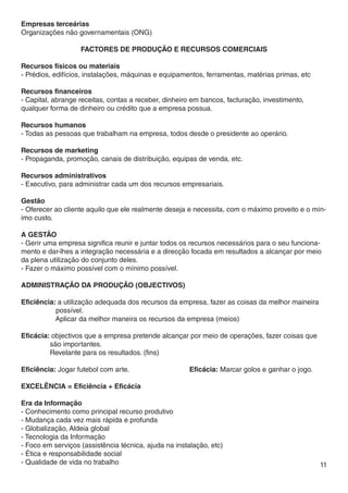 Empresas terceárias
Organizações não governamentais (ONG)

                   FACTORES DE PRODUÇÃO E RECURSOS COMERCIAIS

Recursos físicos ou materiais
- Prédios, edifícios, instalações, máquinas e equipamentos, ferramentas, matérias primas, etc

Recursos financeiros
- Capital, abrange receitas, contas a receber, dinheiro em bancos, facturação, investimento,
qualquer forma de dinheiro ou crédito que a empresa possua.

Recursos humanos
- Todas as pessoas que trabalham na empresa, todos desde o presidente ao operário.

Recursos de marketing
- Propaganda, promoção, canais de distribuição, equipas de venda, etc.

Recursos administrativos
- Executivo, para administrar cada um dos recursos empresariais.

Gestão
- Oferecer ao cliente aquilo que ele realmente deseja e necessita, com o máximo proveito e o mín-
imo custo.

A GESTÃO
- Gerir uma empresa significa reunir e juntar todos os recursos necessários para o seu funciona-
mento e dar-lhes a integração necessária e a direcção focada em resultados a alcançar por meio
da plena utilização do conjunto deles.
- Fazer o máximo possível com o mínimo possível.

Administração da produção (objectivos)

Eficiência: a utilização adequada dos recursos da empresa, fazer as coisas da melhor maineira 	
	          possível.
	          Aplicar da melhor maneira os recursos da empresa (meios)

Eficácia: objectivos que a empresa pretende alcançar por meio de operações, fazer coisas que 	
	        são importantes.
	        Revelante para os resultados. (fins)

Eficiência: Jogar futebol com arte.			                 Eficácia: Marcar golos e ganhar o jogo.

EXCELÊNCIA = Eficiência + Eficácia

Era da Informação
- Conhecimento como principal recurso produtivo
- Mudança cada vez mais rápida e profunda
- Globalização, Aldeia global
- Tecnologia da Informação
- Foco em serviços (assistência técnica, ajuda na instalação, etc)
- Ética e responsabilidade social
- Qualidade de vida no trabalho                                                                  11
 