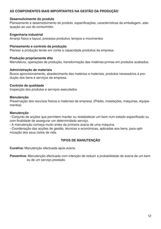 AS COMPONENTES MAIS IMPORTANTES NA GESTÃO DA PRODUÇÃO

Desenvolvimento do produto
Planeamento e desenvolvimento do produto, especificações, características da embalagem, ade-
quação ao uso do consumidor.

Engenharia industrial
Arranjo físico e layout, processo produtivo, tempos e movimentos

Planeamento e controlo da produção
Planear a produção tendo em conta a capacidade produtiva da empresa.

Produção propriamente dita
Manufatura, operações de produção, transformação das matérias-primas em produtos acabados.

Administração de materiais
Busca aprovisionamento, abastecimento das matérias e materiais, produtos necessários à pro-
dução dos bens e serviços da empresa.

Controlo de qualidade
Inspecção dos produtos e serviços executados

Manutenção
Preservação dos recursos físicos e materiais da empresa. (Prédio, instalações, máquinas, equipa-
mentos)

Manutenção
- Conjunto de acções que permitem manter ou restabelecer um bem num estado especificado ou
com finalidade de assegurar um determindado serviço.
- A manutenção começa muito antes da primeira avaria de uma máquina.
- Coordenação das acções de gestão, técnicas e económicas, aplicadas aos bens, para opti-
mização dos seus ciclos de vida.

                                   Tipos de manutenção

Curativa: Manutenção efectuada após avaria.

Preventiva: Manutenção efectuada com intenção de reduzir a probabilidade de avaria de um bem 	
	          ou de um serviço prestado.




                                                                                              12
 
