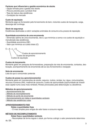 Factores que influenciam a gestão económica de stocks
- Opção tomada para a gestão dos stocks
- Procura prevista para o produto final
- Taxa de roptura das existências
- Condições de mercado

Custo de aquisição
Montante pago ao fornecedor pelo fornecimento do bem, incluindo custos de transporte, carga,
descarga até à entrega.

Stock de segurança
Existências destinadas a cobrir variações anómalas do consumo e/ou prazos de reposição

Quantidade económica de uma encomenda
- Dimensão óptima de uma encomenda, isto é, que minimiza a soma e os custos de aquisição e
manutenção das existências.
- Quantidade económica (QE)
- Valor que minimiza os custos totais (C)

C=A+L+S

			Custos de aprovisionamento
		      Custos de lançamento
	 Custos de aquisição

Custos de lançamento
Montante gasto em pesquisa de fornecedores, preparação da nota de encomenda, contactos, des-
locação, acompanhamento da encomenda até ao seu fornecimento e recepção

Nota de encomenda
Lista do que o consumidor pretende

Custos de posse (ou aprovisionamento)
Montante gasto em manutenções de stocks, seguros, roubos, rendas, luz, água, comunicações,
recursos humanos (RH), material de consumo, custos de oportunidade (oportunidade de investir
esse capital numa coisa mais rentável). Perdas provocadas pela deteorização ou absolência.

Métodos de aprovisionamento
- Aprovisionamento fixo
- Método de recompletemento
- Método do ponto de encomenda
- Aprovisionamento por datas e quantidades variáveis
- Método das existências nulas

Aprovisionamento fixo
	    Datas e quantidades fixas
	    - O mais simples para artigos de valor baixo e consumo regular

Método de recompletamento
	     Datas fixas e quantidades variáveis
	     - Recompletar de forma regular o stock, por forma a atingir o valor previamente determina-
do, QE.
                                                                                                   3
 