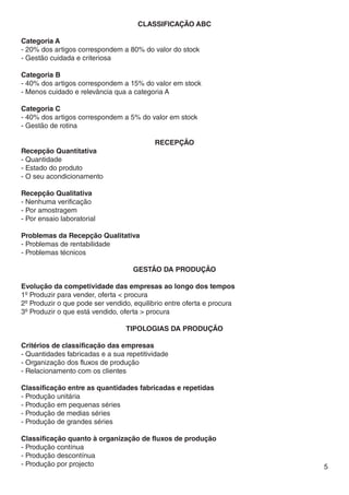 Classificação ABC

Categoria A
- 20% dos artigos correspondem a 80% do valor do stock
- Gestão cuidada e criteriosa

Categoria B
- 40% dos artigos correspondem a 15% do valor em stock
- Menos cuidado e relevância qua a categoria A

Categoria C
- 40% dos artigos correspondem a 5% do valor em stock
- Gestão de rotina

                                           recepção
Recepção Quantitativa
- Quantidade
- Estado do produto
- O seu acondicionamento

Recepção Qualitativa
- Nenhuma verificação
- Por amostragem
- Por ensaio laboratorial

Problemas da Recepção Qualitativa
- Problemas de rentabilidade
- Problemas técnicos

                                    Gestão da Produção

Evolução da competividade das empresas ao longo dos tempos
1º Produzir para vender, oferta < procura
2º Produzir o que pode ser vendido, equilibrio entre oferta e procura
3º Produzir o que está vendido, oferta > procura

                                 TIPOLOGIAS DA PRODUÇÃO

Critérios de classificação das empresas
- Quantidades fabricadas e a sua repetitividade
- Organização dos fluxos de produção
- Relacionamento com os clientes

Classificação entre as quantidades fabricadas e repetidas
- Produção unitária
- Produção em pequenas séries
- Produção de medias séries
- Produção de grandes séries

Classificação quanto à organização de fluxos de produção
- Produção contínua
- Produção descontínua
- Produção por projecto                                                 5
 