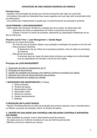 Concepção de uma unidade moderna de fabrico

Princípio base:
- Qualquer movimentação do produto que não lhe acrescente valor deve ser suprimida
- Um produto não pode ser deslocado duas vezes seguidas sem que haja valor acrecentado entre
as deslocações
- Um produto bem implementado é aquele que o encaminhamento da produção é evidente

lean thinking / Lean management
- Optimização dos processos de fabrico e redução dos seus custos, as ideias base são:
	      - Supressão de todos os desperdícios em todos os processos da empresa
	      - Colocar o homem no centro do processo, explorando as capacidades intelectuais em to-
das as estruturas

Filosofia Just-In-Time -> Lean Management -> Gestão Magra
Explica-se em várias dimensões:
	      - Do ciclo de vida do produto, desde a sua produção à reciclagem do produto no fim de vida
	      - Dos processos industriais
		            O desperdício não se virifica só no processo produtivo, mas em todos os processos
		da empresa
	      - Das gamas de produtos
		            A empresa deve ser capaz de desenvolver produtos que estejam em conformidade 	
		            com as espectativas do mercado e de forma mais rápida

Princípios de LEAN MANAGEMENT

1 - Supressão de todos os desperdícios (os 7)
2 - Produção em fluxos tensos
3 - Gestão de qualidade que favoreça uma melhoria contínua e inovadora (six sigma)
4 - Redução dos ciclos de desenvolvimento dos produtos
5- Atitude prospectiva em relação aos clientes

1 Supressão dos desperdícios (7 Fontes)
	    1 - Sobre produção
	2 - Tempos de espera
	    3 - Deslocações inúteis
	    4 - Operações inúteis
	    5 - Stocks em excesso
	    6 - Gastos desnecessários
	    7 - Defeitos

2 produção em fluxos tensos
- Reduzir considerávelmente os ciclos de produção para produzir apenas o que o mercado procu-
ra. Reduzir os prazos de produção, reduzir os tempos de espera.

3 - Gestão de qualidade que favoreça uma melhoria contínua e inovadora
(six sigma)
- Mais qualidade do produto, conta o desempenho geral da empresa
- Six sigma procura a melhoria inovadora em vez da melhoria permanente
- Melhoria contínua e melhoria por avanço


                                                                                                7
 