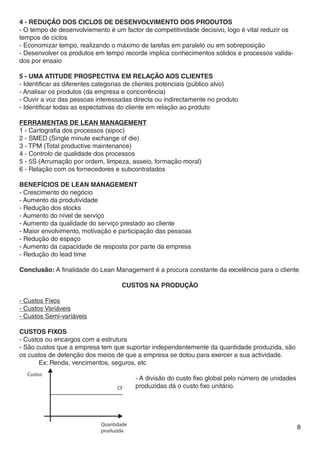 4 - Redução dos ciclos de desenvolvimento dos produtos
- O tempo de desenvolviemento é um factor de competitividade decisivo, logo é vital reduzir os
tempos de ciclos
- Economizar tempo, realizando o máximo de tarefas em paralelo ou em sobreposição
- Desenvolver os produtos em tempo recorde implica conhecimentos sólidos e processos valida-
dos por ensaio

5 - Uma atitude prospectiva em relação aos clientes
- Identificar as diferentes categorias de clientes potenciais (público alvo)
- Analisar os produtos (da empresa e concorrência)
- Ouvir a voz das pessoas interessadas directa ou indirectamente no produto
- Identificar todas as espectativas do cliente em relação ao produto

Ferramentas de lean management
1 - Cartografia dos processos (sipoc)
2 - SMED (Single minute exchange of die)
3 - TPM (Total productive maintenance)
4 - Controlo de qualidade dos processos
5 - 5S (Arrumação por ordem, limpeza, asseio, formação moral)
6 - Relação com os fornecedores e subcontratados

Benefícios de lean management
- Crescimento do negócio
- Aumento da produtividade
- Redução dos stocks
- Aumento do nível de serviço
- Aumento da qualidade do serviço prestado ao cliente
- Maior envolvimento, motivação e participação das pessoas
- Redução do espaço
- Aumento da capacidade de resposta por parte da empresa
- Redução do lead time

Conclusão: A finalidade do Lean Management é a procura constante da excelência para o cliente

                                   Custos Na Produção

- Custos Fixos
- Custos Variáveis
- Custos Semi-variáveis

CUSTOS FIXOS
- Custos ou encargos com a estrutura
- São custos que a empresa tem que suportar independentemente da quantidade produzida, são
os custos de detenção dos meios de que a empresa se dotou para exercer a sua actividade.
	      Ex: Renda, vencimentos, seguros, etc

						 - A divisão do custo fixo global pelo número de unidades 	
						produzidas dá o custo fixo unitário.




                                                                                                 8
 