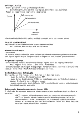 CUSTOS VARIÁVEIS
- Custos que variam com as quantidades produzidas
	      Ex: Matéria prima, mão de obra, pago à peça, consumo de água ou energia.
- Podem ser proporcionais, progressivos e degressivos




- Custo variável global dividido pela quantidade produzida, dá o custo variável unitário

CUSTOS SEMI-VARIÁVEIS
- Apresentam uma componente fixa e uma componente variável.
	      Ex: Comissões, remuneração base e outra variável

Ponto Crítico de Vendas
“Ponto Morto“
- A distinção entre custos fixos e custos variáveis permite-nos determinar o ponto crítico de ven-
das, o ponto a partir do qual a empresa deixa de ter prejuízo para passar a apresentar lucros.

Margem de Segurança
- Quociente entre diferença do volume de vendas e o ponto crítico e o próprio ponto crítico.
	     MS = Preço de venda unitário - Ponto crítico / Ponto crítico
- Uma empresa com alta margem de segurança é menos vulnerável a variações na procura, uma
vez que o ponto crítico está afastado das vendas (ou vice-versa).

Custos Industriais ou de Produção
Diz respeito a um determinado período de tempo, pode decompor-se em:
	      - custo das materias directas consumidas (MP)
	      - custo da mão de obra directa (MOD), que respeita aos custos com trabalhadores que se 	
	      ocupam directamente com o fabrico do produto
	      - custos com os gastos gerais do fabrico (GGF), constituídos por todos os restantes custos 	
	      industriais imputáveis ao produto.

Determinação dos custos das matérias directas (MD)
A valorização das saídas de armazém é feita consoante um dos seguintes critérios, previamente
escolhido:
		- FIFO - matérias saídas são valorizadas ao preço das mais antigas em armazém
		- LIFO - as matérias são valorizadas ao preço das mais recentes em armazém
		- Custo médio ponderado - as existências em armazém são valorizadas tendo em 	
		           atenção a quantidade e o seu preço de entrada em armazém, será a este preço que 	
		           serão valorizadas as matérias consumidas.




                                                                                                     9
 